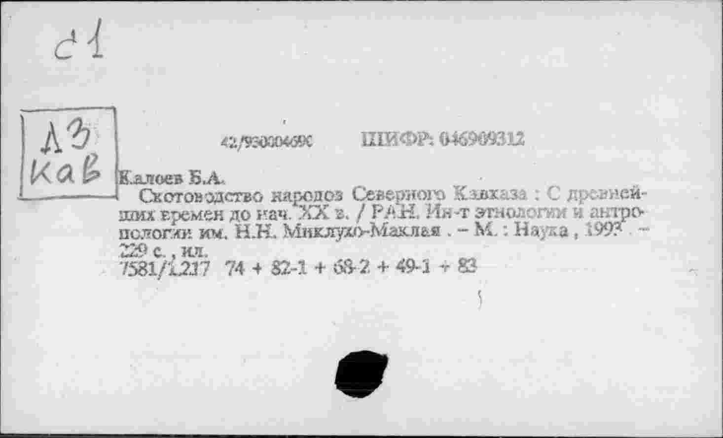 ﻿къ,
42/93Ö3OW9C ШИФР; Ö469O9312
Калоев Sui,
Скотоводство народоз Северного Кавказа : С древней ших времен до нач. XX в. / РАН. Ин-т этнологии и антро пологим им, Н.К. Миклухо-Маклая . - М. : Наука, .199? 229 с., ил.
1581/1237 74 4 82-1 + 68- 2 + 49- Ї -г 83